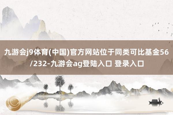 九游会j9体育(中国)官方网站位于同类可比基金56/232-九游会ag登陆入口 登录入口