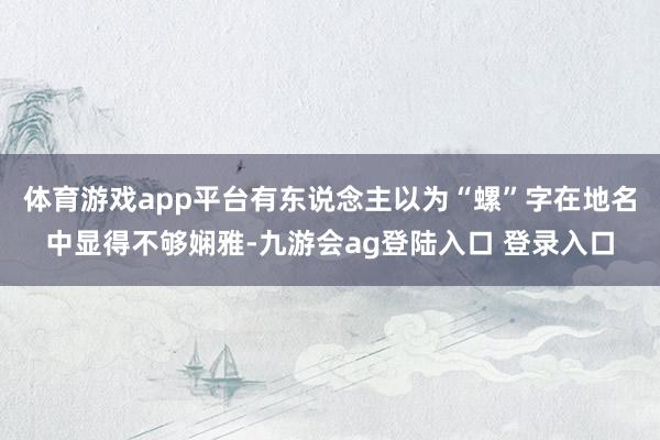 体育游戏app平台有东说念主以为“螺”字在地名中显得不够娴雅-九游会ag登陆入口 登录入口