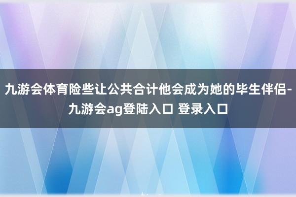 九游会体育险些让公共合计他会成为她的毕生伴侣-九游会ag登陆入口 登录入口