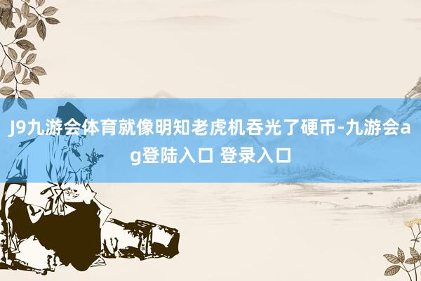 J9九游会体育就像明知老虎机吞光了硬币-九游会ag登陆入口 登录入口