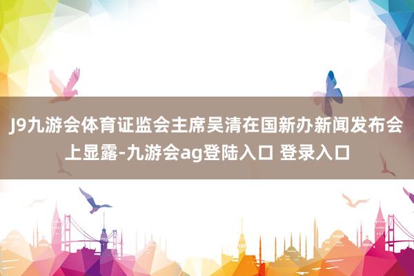 J9九游会体育证监会主席吴清在国新办新闻发布会上显露-九游会ag登陆入口 登录入口