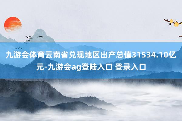九游会体育云南省兑现地区出产总值31534.10亿元-九游会ag登陆入口 登录入口