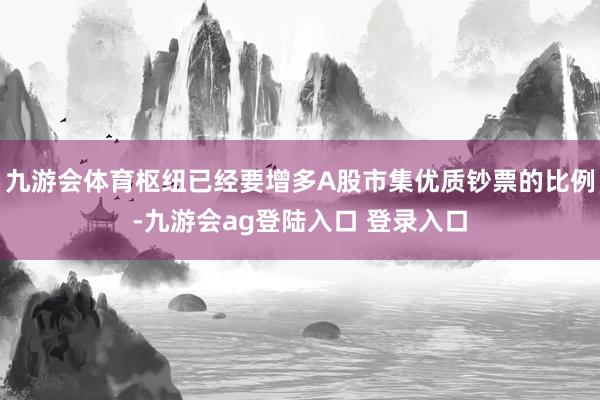 九游会体育枢纽已经要增多A股市集优质钞票的比例-九游会ag登陆入口 登录入口