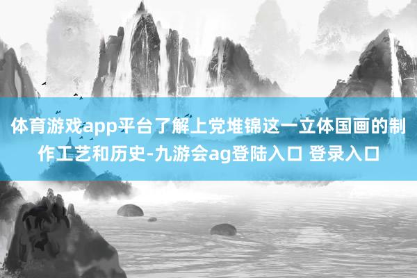 体育游戏app平台了解上党堆锦这一立体国画的制作工艺和历史-九游会ag登陆入口 登录入口