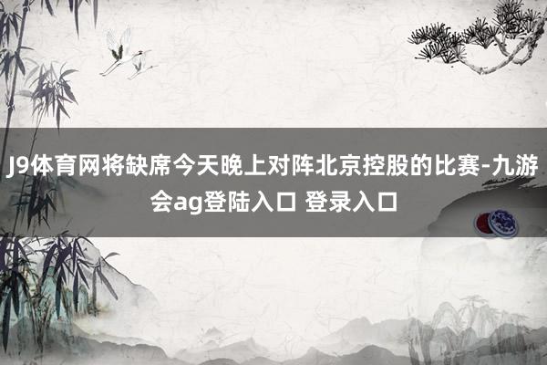 J9体育网将缺席今天晚上对阵北京控股的比赛-九游会ag登陆入口 登录入口