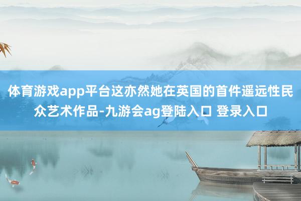 体育游戏app平台这亦然她在英国的首件遥远性民众艺术作品-九游会ag登陆入口 登录入口