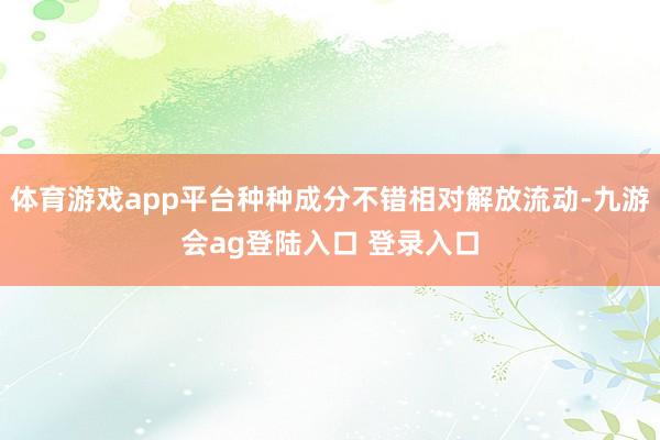 体育游戏app平台种种成分不错相对解放流动-九游会ag登陆入口 登录入口