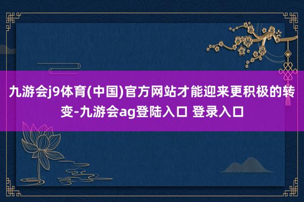 九游会j9体育(中国)官方网站才能迎来更积极的转变-九游会ag登陆入口 登录入口