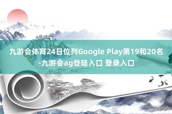 九游会体育24日位列Google Play第19和20名-九游会ag登陆入口 登录入口