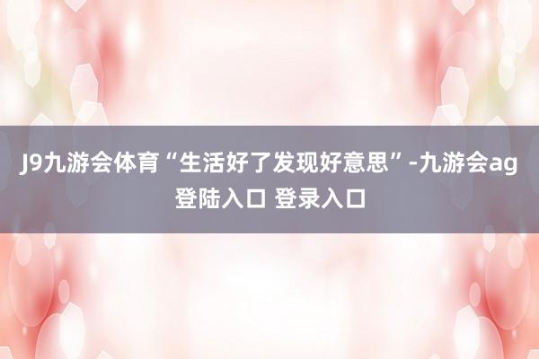 J9九游会体育“生活好了发现好意思”-九游会ag登陆入口 登录入口