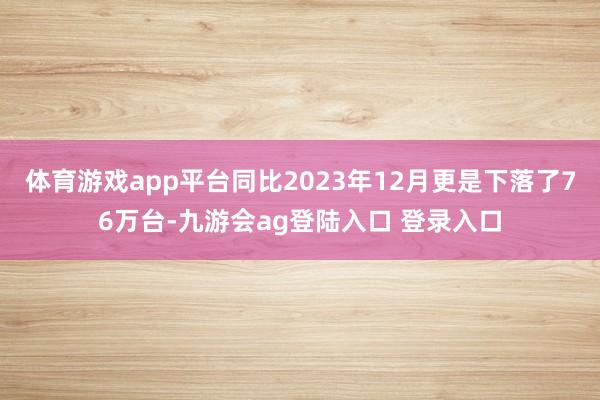 体育游戏app平台同比2023年12月更是下落了76万台-九游会ag登陆入口 登录入口