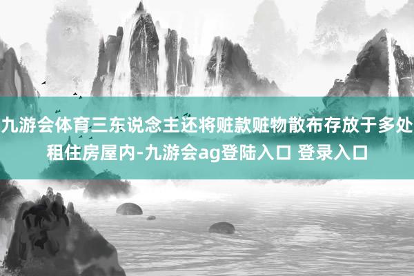 九游会体育三东说念主还将赃款赃物散布存放于多处租住房屋内-九游会ag登陆入口 登录入口