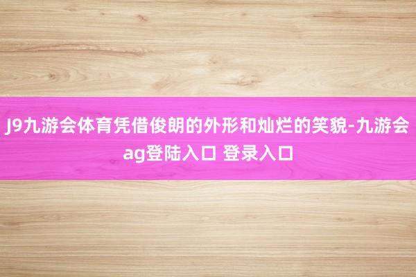 J9九游会体育凭借俊朗的外形和灿烂的笑貌-九游会ag登陆入口 登录入口