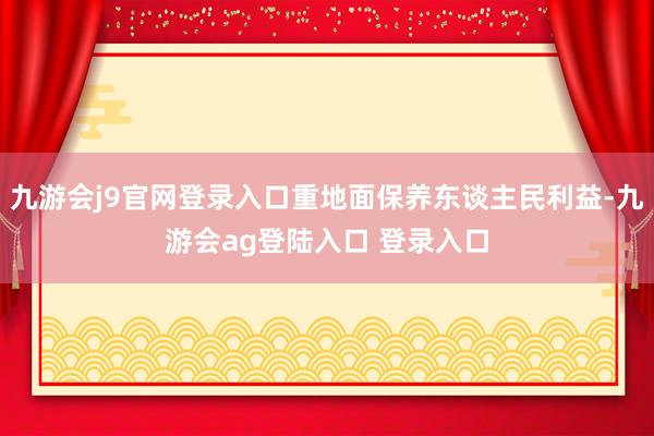 九游会j9官网登录入口重地面保养东谈主民利益-九游会ag登陆入口 登录入口