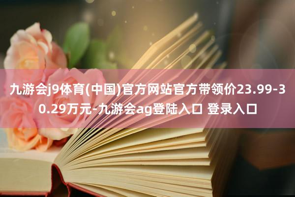 九游会j9体育(中国)官方网站官方带领价23.99-30.29万元-九游会ag登陆入口 登录入口