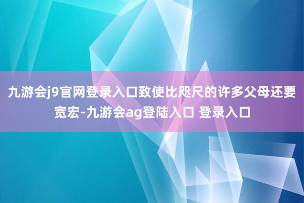 九游会j9官网登录入口致使比咫尺的许多父母还要宽宏-九游会ag登陆入口 登录入口