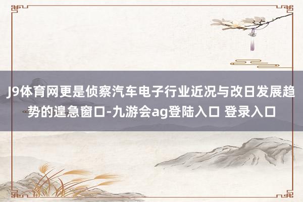 J9体育网更是侦察汽车电子行业近况与改日发展趋势的遑急窗口-九游会ag登陆入口 登录入口
