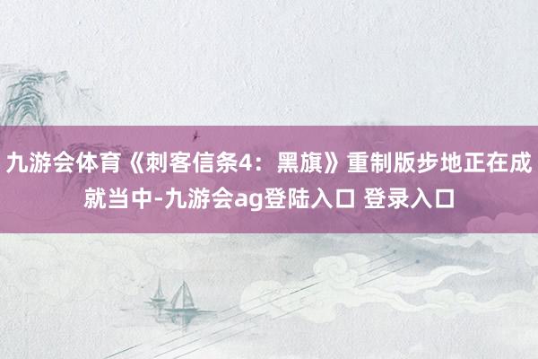 九游会体育《刺客信条4：黑旗》重制版步地正在成就当中-九游会ag登陆入口 登录入口