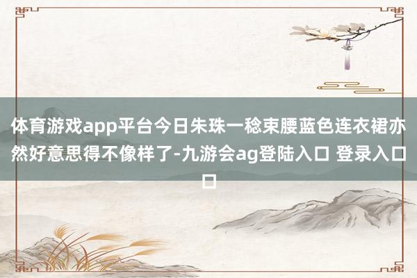 体育游戏app平台今日朱珠一稔束腰蓝色连衣裙亦然好意思得不像样了-九游会ag登陆入口 登录入口