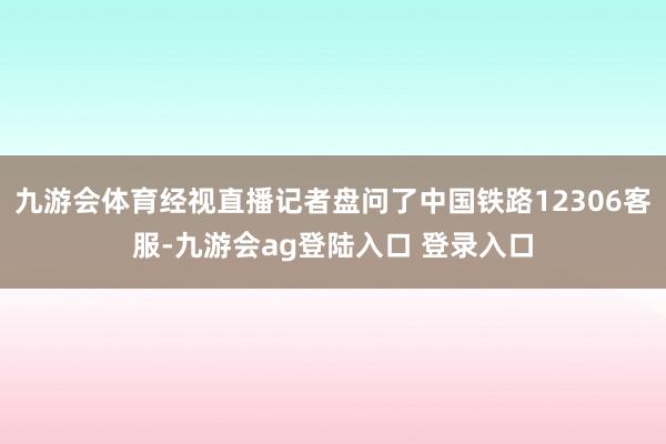 九游会体育经视直播记者盘问了中国铁路12306客服-九游会ag登陆入口 登录入口