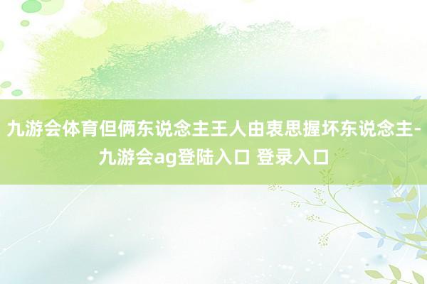 九游会体育但俩东说念主王人由衷思握坏东说念主-九游会ag登陆入口 登录入口