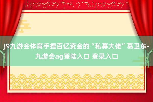 J9九游会体育手捏百亿资金的“私募大佬”葛卫东-九游会ag登陆入口 登录入口