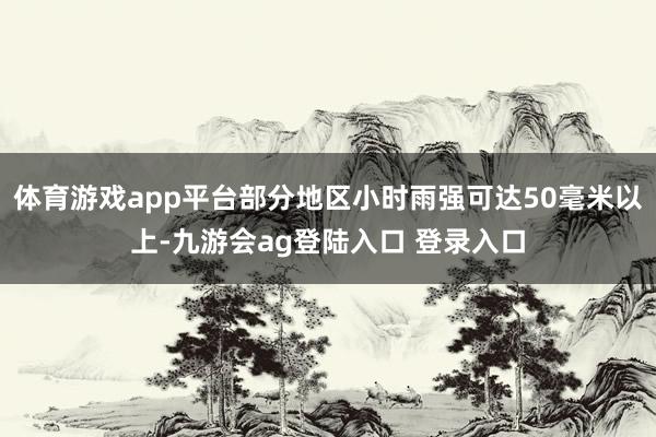 体育游戏app平台部分地区小时雨强可达50毫米以上-九游会ag登陆入口 登录入口