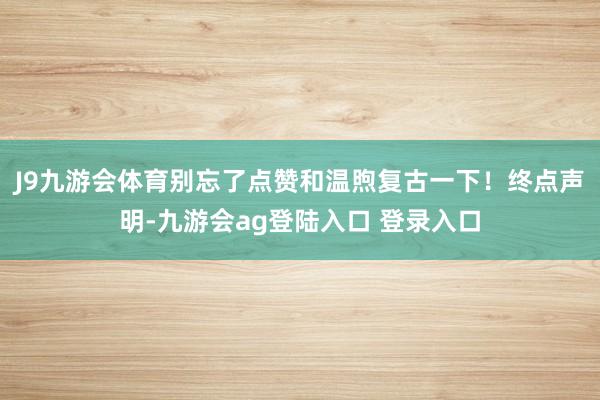 J9九游会体育别忘了点赞和温煦复古一下！终点声明-九游会ag登陆入口 登录入口