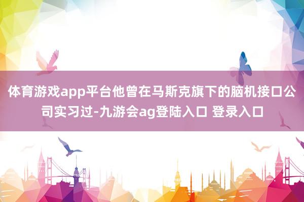 体育游戏app平台他曾在马斯克旗下的脑机接口公司实习过-九游会ag登陆入口 登录入口