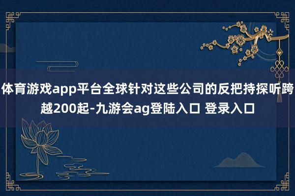 体育游戏app平台全球针对这些公司的反把持探听跨越200起-九游会ag登陆入口 登录入口