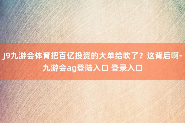 J9九游会体育把百亿投资的大单给吹了？这背后啊-九游会ag登陆入口 登录入口
