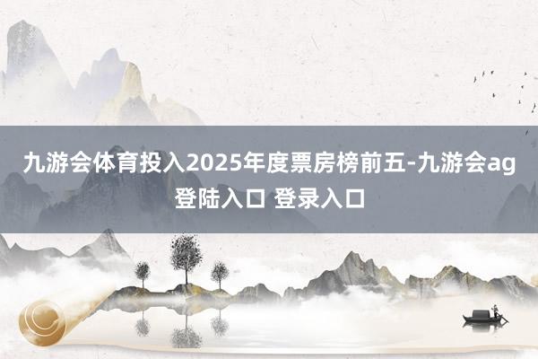 九游会体育投入2025年度票房榜前五-九游会ag登陆入口 登录入口