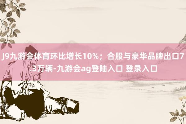 J9九游会体育环比增长10%；合股与豪华品牌出口7.3万辆-九游会ag登陆入口 登录入口