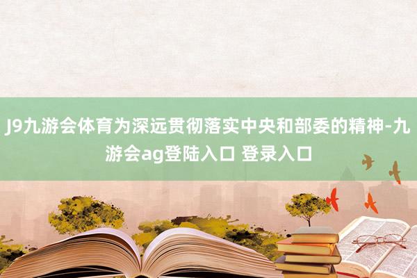J9九游会体育为深远贯彻落实中央和部委的精神-九游会ag登陆入口 登录入口