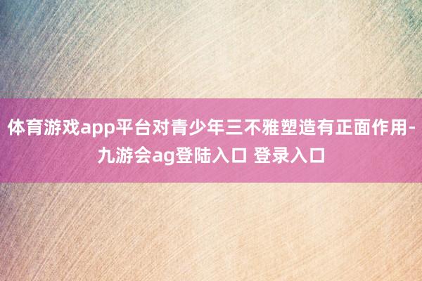 体育游戏app平台对青少年三不雅塑造有正面作用-九游会ag登陆入口 登录入口