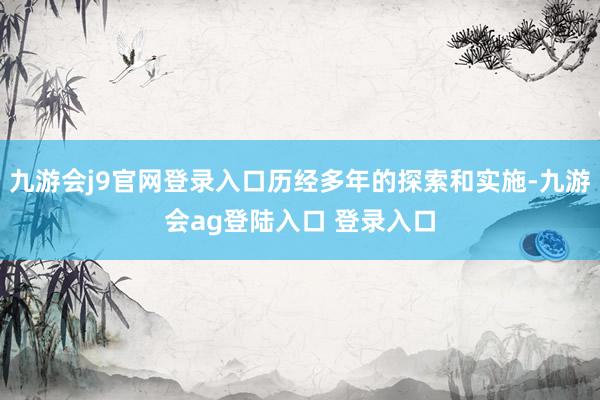 九游会j9官网登录入口历经多年的探索和实施-九游会ag登陆入口 登录入口