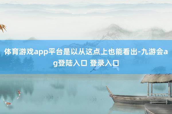 体育游戏app平台是以从这点上也能看出-九游会ag登陆入口 登录入口