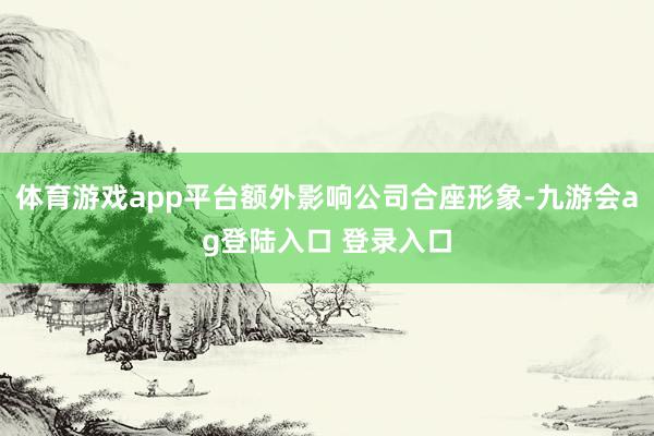 体育游戏app平台额外影响公司合座形象-九游会ag登陆入口 登录入口