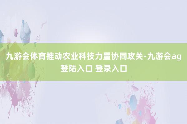 九游会体育推动农业科技力量协同攻关-九游会ag登陆入口 登录入口
