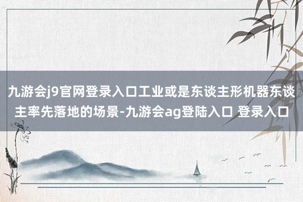 九游会j9官网登录入口工业或是东谈主形机器东谈主率先落地的场景-九游会ag登陆入口 登录入口