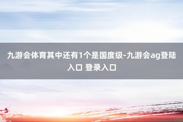 九游会体育其中还有1个是国度级-九游会ag登陆入口 登录入口