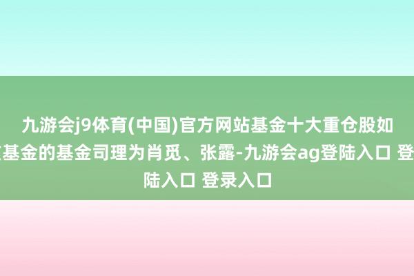 九游会j9体育(中国)官方网站基金十大重仓股如下：该基金的基金司理为肖觅、张露-九游会ag登陆入口 登录入口