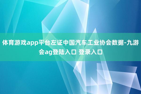 体育游戏app平台左证中国汽车工业协会数据-九游会ag登陆入口 登录入口