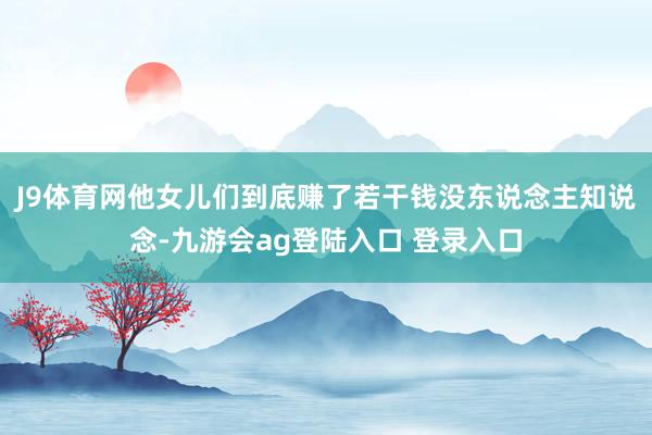 J9体育网他女儿们到底赚了若干钱没东说念主知说念-九游会ag登陆入口 登录入口