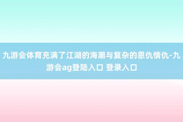 九游会体育充满了江湖的海潮与复杂的恩仇情仇-九游会ag登陆入口 登录入口