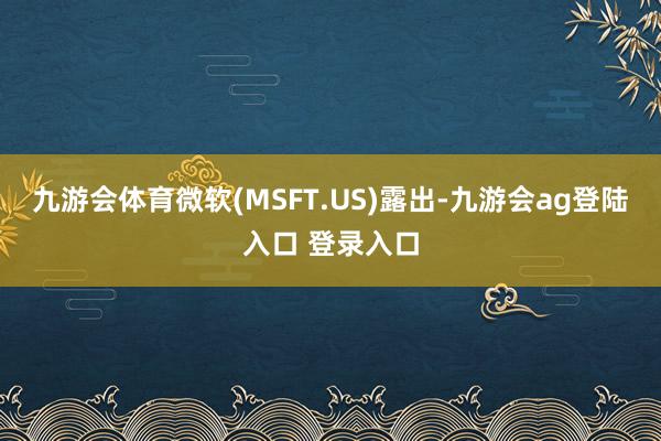九游会体育微软(MSFT.US)露出-九游会ag登陆入口 登录入口