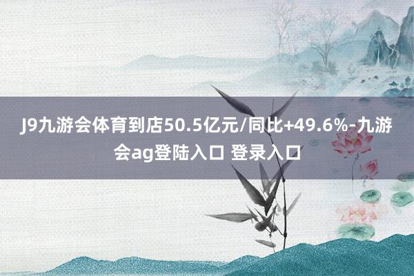 J9九游会体育到店50.5亿元/同比+49.6%-九游会ag登陆入口 登录入口