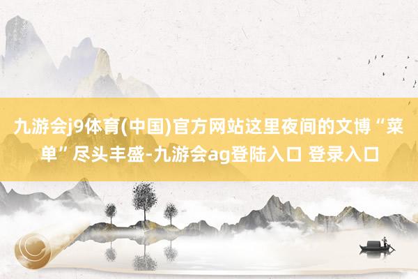 九游会j9体育(中国)官方网站这里夜间的文博“菜单”尽头丰盛-九游会ag登陆入口 登录入口
