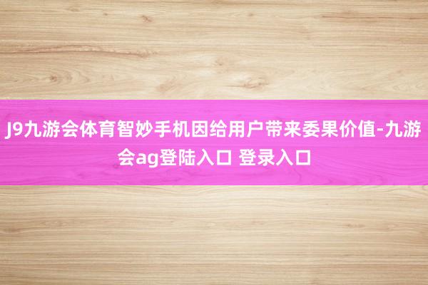 J9九游会体育智妙手机因给用户带来委果价值-九游会ag登陆入口 登录入口
