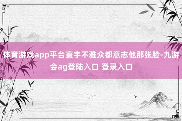 体育游戏app平台寰宇不雅众都意志他那张脸-九游会ag登陆入口 登录入口